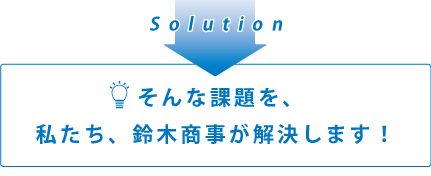 そんな課題を、私たち、鈴木商事が解決します!